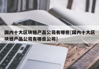 国内十大区块链产品公司有哪些[国内十大区块链产品公司有哪些公司]